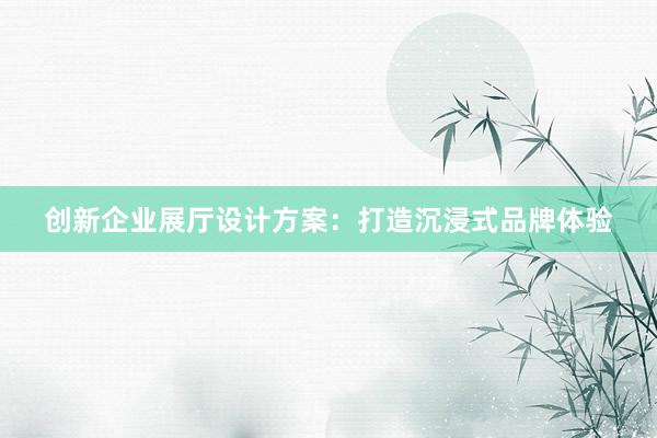 创新企业展厅设计方案：打造沉浸式品牌体验